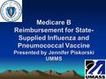 Medicare B Reimbursement for State- Supplied Influenza and Pneumococcal Vaccine Presented by Jennifer Piskorski UMMS.