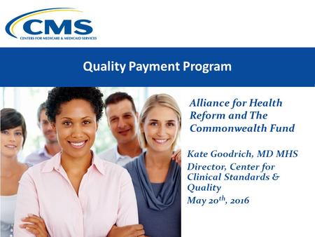 Quality Payment Program Alliance for Health Reform and The Commonwealth Fund Kate Goodrich, MD MHS Director, Center for Clinical Standards & Quality May.