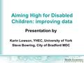 Aiming High for Disabled Children: improving data Presentation by Karin Lowson, YHEC, University of York Steve Bowring, City of Bradford MDC.