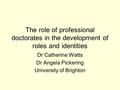 The role of professional doctorates in the development of roles and identities Dr Catherine Watts Dr Angela Pickering University of Brighton.