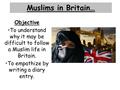 Muslims in Britain… Objective To understand why it may be difficult to follow a Muslim life in Britain. To empathize by writing a diary entry.