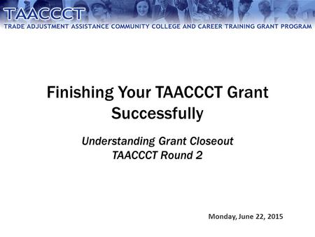 Finishing Your TAACCCT Grant Successfully Understanding Grant Closeout TAACCCT Round 2 Monday, June 22, 2015.