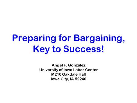 Preparing for Bargaining, Key to Success! Angel F. González University of Iowa Labor Center M210 Oakdale Hall Iowa City, IA 52240.