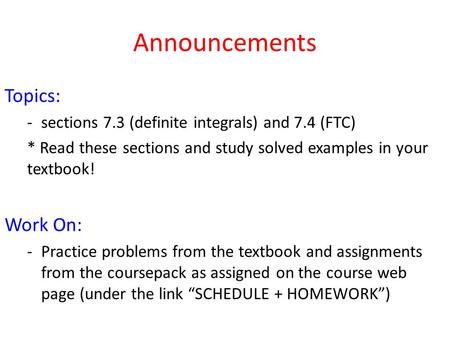 Announcements Topics: -sections 7.3 (definite integrals) and 7.4 (FTC) * Read these sections and study solved examples in your textbook! Work On: -Practice.