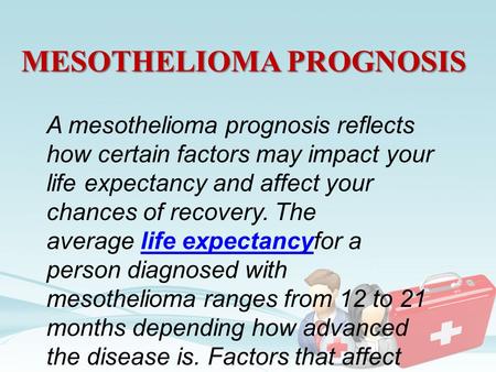 MESOTHELIOMA PROGNOSIS A mesothelioma prognosis reflects how certain factors may impact your life expectancy and affect your chances of recovery. The average.