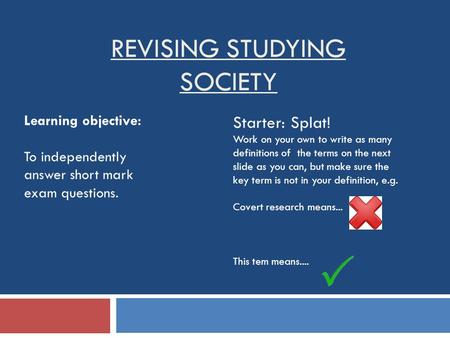 REVISING STUDYING SOCIETY Learning objective: To independently answer short mark exam questions. Starter: Splat! Work on your own to write as many definitions.