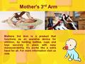 Mother's 3 rd Arm Mothers 3rd Arm is a product that functions as an assistive device for children, by holding bottles, cups and toys securely in place.