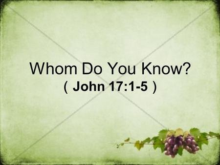 Whom Do You Know? （ John 17:1-5 ）. John 17:1-5 After Jesus said this, he looked toward heaven and prayed: “Father, the hour has come. Glorify your Son,