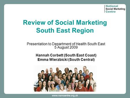 Www.nsmcentre.org.uk Review of Social Marketing South East Region Presentation to Department of Health South East 5 August 2009 Hannah Corbett (South East.