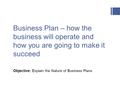 Business Plan – how the business will operate and how you are going to make it succeed Objective: Explain the Nature of Business Plans.