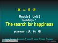 高 二 英 语 Module 6 Unit 2 Reading - 1 The search for happiness 授课教师 ：黄 长 泰.