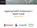 Applying InVEST to Decisions I: Water Funds Heather Tallis.
