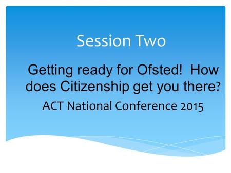 Session Two Getting ready for Ofsted! How does Citizenship get you there ? ACT National Conference 2015.