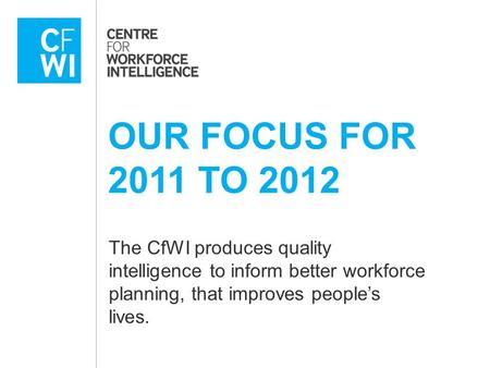 OUR FOCUS FOR 2011 TO 2012 The CfWI produces quality intelligence to inform better workforce planning, that improves people’s lives.