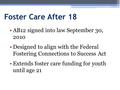 Foster Care After 18 AB12 signed into law September 30, 2010 Designed to align with the Federal Fostering Connections to Success Act Extends foster care.