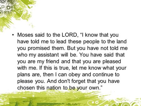 Moses said to the LORD, “I know that you have told me to lead these people to the land you promised them. But you have not told me who my assistant will.