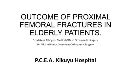 OUTCOME OF PROXIMAL FEMORAL FRACTURES IN ELDERLY PATIENTS. Dr. Makena Mbogori- Medical Officer, Orthopaedic Surgery. Dr. Michael Maru- Consultant Orthopaedic.