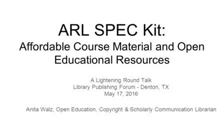 ARL SPEC Kit: Affordable Course Material and Open Educational Resources A Lightening Round Talk Library Publishing Forum - Denton, TX May 17, 2016 Anita.