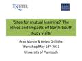 'Sites for mutual learning? The ethics and impacts of North-South study visits' Fran Martin & Helen Griffiths Workshop May 16 th 2011 University of Plymouth.
