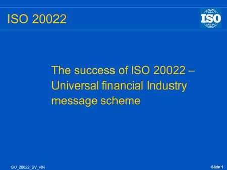 Slide 1 ISO_20022_SV_v84 ISO 20022 The success of ISO 20022 – Universal financial Industry message scheme.
