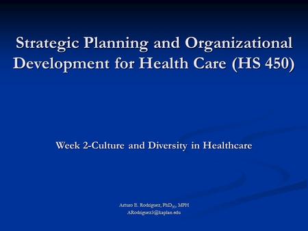 Strategic Planning and Organizational Development for Health Care (HS 450) Arturo E. Rodriguez, PhD (c), MPH Week 2-Culture and.