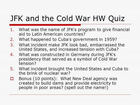JFK and the Cold War HW Quiz 1.What was the name of JFK ’ s program to give financial aid to Latin American countries? 2.What happened to Cuba ’ s government.
