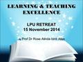 LEARNING & TEACHING EXCELLENCE LPU RETREAT 15 November 2014 by Prof Dr Rose Alinda binti Alias 1.