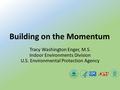 Tracy Washington Enger, M.S. Indoor Environments Division U.S. Environmental Protection Agency Building on the Momentum.