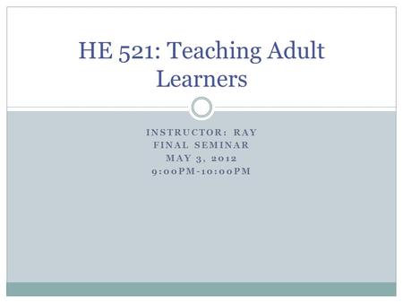INSTRUCTOR: RAY FINAL SEMINAR MAY 3, 2012 9:00PM-10:00PM HE 521: Teaching Adult Learners.