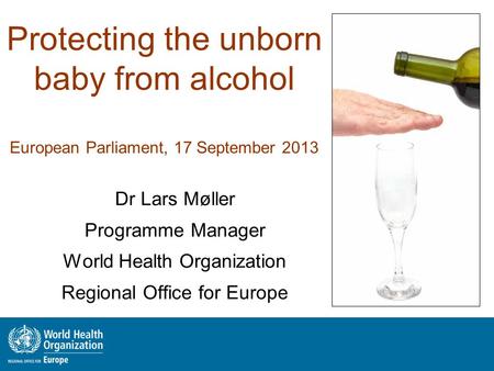 Protecting the unborn baby from alcohol European Parliament, 17 September 2013 Dr Lars Møller Programme Manager World Health Organization Regional Office.