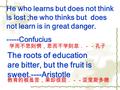 He who learns but does not think is lost ;he who thinks but does not learn is in great danger. -----Confucius The roots of education are bitter, but the.