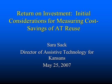 Return on Investment: Initial Considerations for Measuring Cost- Savings of AT Reuse Sara Sack Director of Assistive Technology for Kansans May 25, 2007.