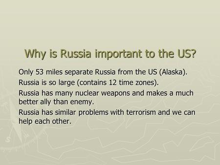 Why is Russia important to the US? Only 53 miles separate Russia from the US (Alaska). Russia is so large (contains 12 time zones). Russia has many nuclear.