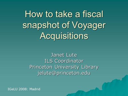 How to take a fiscal snapshot of Voyager Acquisitions Janet Lute ILS Coordinator Princeton University Library IGeLU 2008: Madrid.