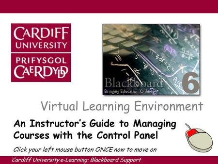 Cardiff University e-Learning: Blackboard Support 6 Virtual Learning Environment An Instructors Guide to Managing Courses with the Control Panel Click.
