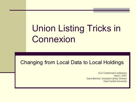 Union Listing Tricks in Connexion Changing from Local Data to Local Holdings OLA Centennial Conference April 3, 2007 Dana Belcher, Assistant Library Director.