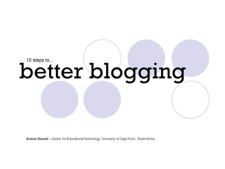 Better blogging 10 steps to… Andrea Ressell – Centre for Educational Technology, University of Cape Town, South Africa.