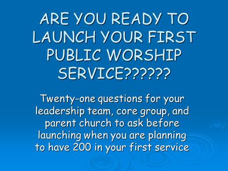 ARE YOU READY TO LAUNCH YOUR FIRST PUBLIC WORSHIP SERVICE?????? Twenty-one questions for your leadership team, core group, and parent church to ask before.