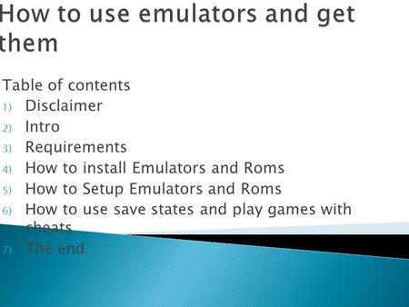 Table of contents 1) Disclaimer 2) Intro 3) Requirements 4) How to install Emulators and Roms 5) How to Setup Emulators and Roms 6) How to use save states.