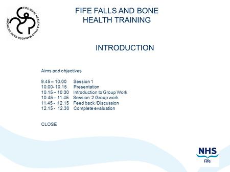 FIFE FALLS AND BONE HEALTH TRAINING INTRODUCTION Aims and objectives 9.45 – 10.00 Session 1 10.00- 10.15 Presentation 10.15 – 10.30 Introduction to Group.