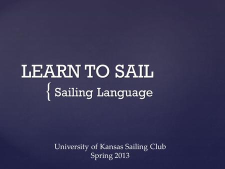 { LEARN TO SAIL Sailing Language University of Kansas Sailing Club Spring 2013.