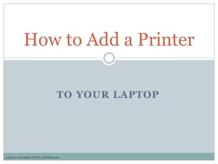 TO YOUR LAPTOP How to Add a Printer Lesson 3 – November 18, 2013 – Michelle Lowe.