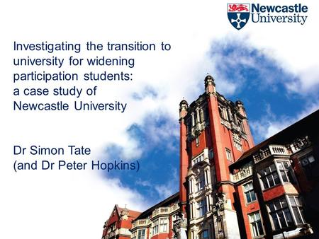 Investigating the transition to university for widening participation students: a case study of Newcastle University Dr Simon Tate (and Dr Peter Hopkins)