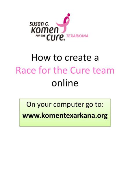 How to create a Race for the Cure team online On your computer go to: www.komentexarkana.org On your computer go to: www.komentexarkana.org.