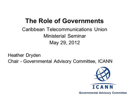 The Role of Governments Caribbean Telecommunications Union Ministerial Seminar May 29, 2012 Heather Dryden Chair - Governmental Advisory Committee, ICANN.