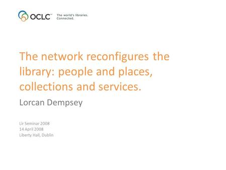 The network reconfigures the library: people and places, collections and services. Lorcan Dempsey Lir Seminar 2008 14 April 2008 Liberty Hall, Dublin.