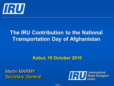 The IRU Contribution to the National Transportation Day of Afghanistan Martin MARMY Secretary General Kabul, 18 October 2010 Page 1.