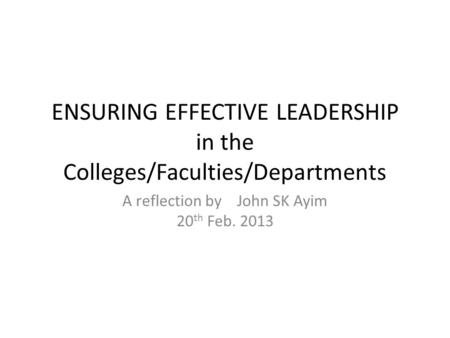 ENSURING EFFECTIVE LEADERSHIP in the Colleges/Faculties/Departments A reflection by John SK Ayim 20 th Feb. 2013.