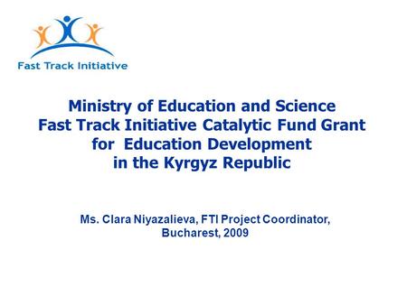 Ministry of Education and Science Fast Track Initiative Catalytic Fund Grant for Education Development in the Kyrgyz Republic Ms. Clara Niyazalieva, FTI.