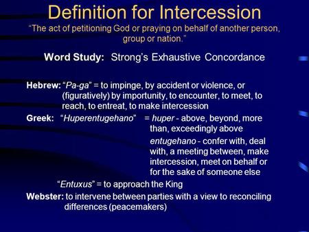 Definition for Intercession The act of petitioning God or praying on behalf of another person, group or nation. Word Study: Strongs Exhaustive Concordance.